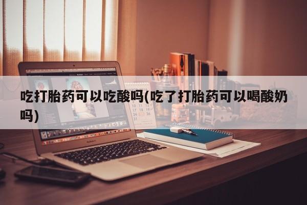 购买米非司酮片的联系方式吃打胎药可以吃酸吗(吃了打胎药可以喝酸奶吗)