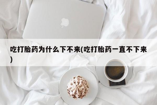 购买米非司酮片的联系方式吃打胎药为什么下不来(吃打胎药一直不下来)