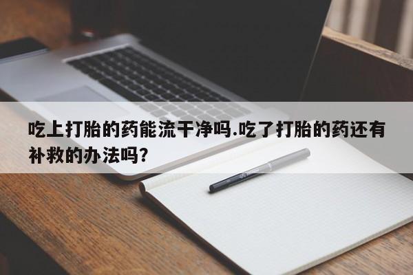 购买米非司酮片的联系方式吃上打胎的药能流干净吗.吃了打胎的药还有补救的办法吗？