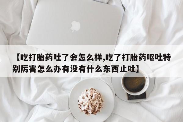 购买米非司酮片的联系方式【吃打胎药吐了会怎么样,吃了打胎药呕吐特别厉害怎么办有没有什么东西止吐】