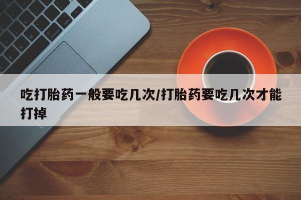 购买米非司酮片的联系方式吃打胎药一般要吃几次/打胎药要吃几次才能打掉
