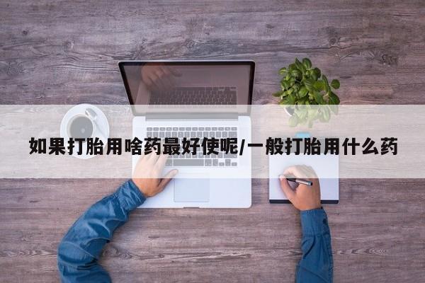 购买米非司酮片的联系方式如果打胎用啥药最好使呢/一般打胎用什么药