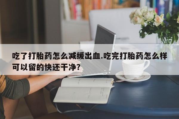 购买米非司酮片的联系方式吃了打胎药怎么减缓出血.吃完打胎药怎么样可以留的快还干净？
