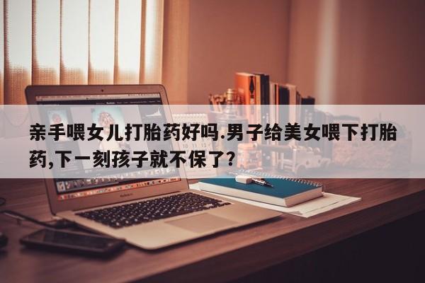 购买米非司酮片的联系方式亲手喂女儿打胎药好吗.男子给美女喂下打胎药,下一刻孩子就不保了？