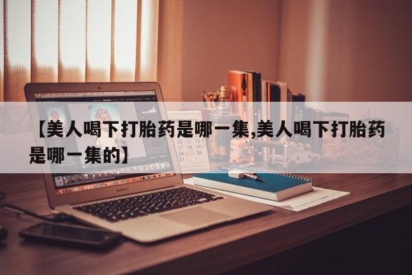 购买米非司酮片的联系方式【美人喝下打胎药是哪一集,美人喝下打胎药是哪一集的】