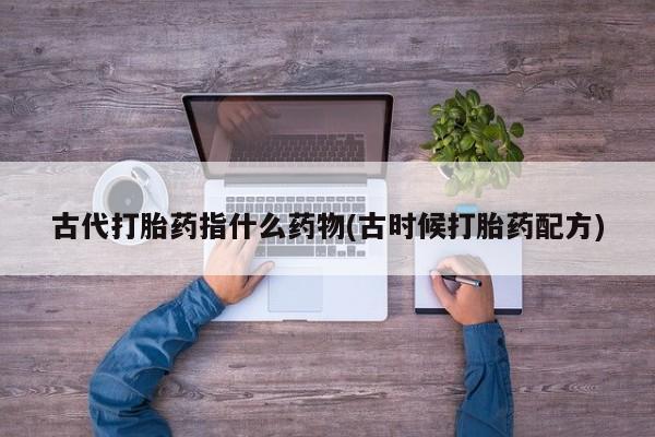 购买米非司酮片的联系方式古代打胎药指什么药物(古时候打胎药配方)