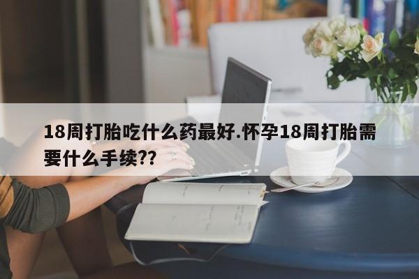 购买米非司酮片的联系方式18周打胎吃什么药最好.怀孕18周打胎需要什么手续?？