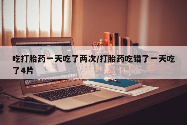 购买米非司酮片的联系方式吃打胎药一天吃了两次/打胎药吃错了一天吃了4片