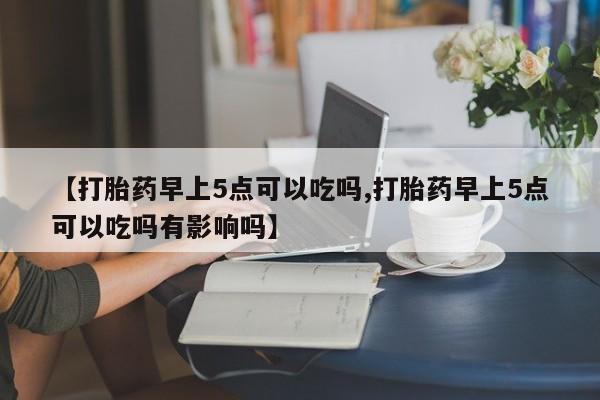 购买米非司酮片的联系方式【打胎药早上5点可以吃吗,打胎药早上5点可以吃吗有影响吗】