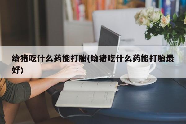 购买米非司酮片的联系方式给猪吃什么药能打胎(给猪吃什么药能打胎最好)