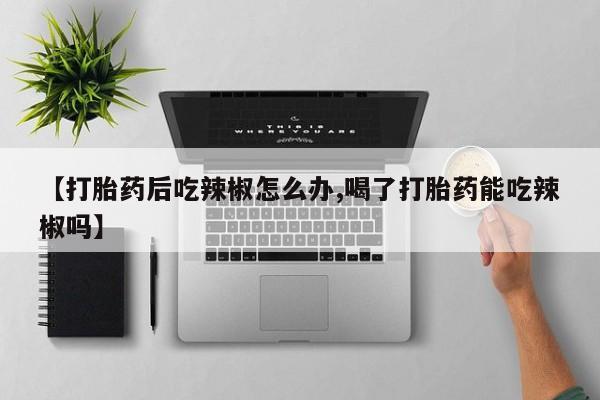 购买米非司酮片的联系方式【打胎药后吃辣椒怎么办,喝了打胎药能吃辣椒吗】