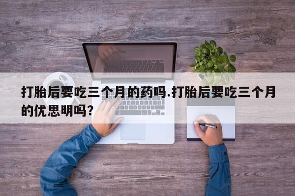 购买米非司酮片的联系方式打胎后要吃三个月的药吗.打胎后要吃三个月的优思明吗？