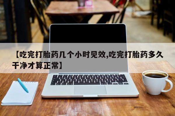 购买米非司酮片的联系方式【吃完打胎药几个小时见效,吃完打胎药多久干净才算正常】