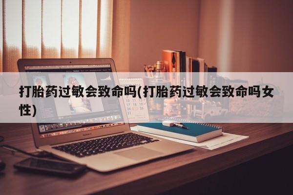 购买米非司酮片的联系方式打胎药过敏会致命吗(打胎药过敏会致命吗女性)