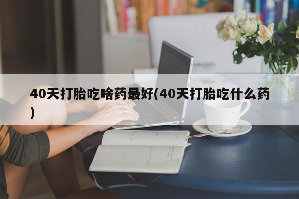 购买米非司酮片的联系方式40天打胎吃啥药最好(40天打胎吃什么药)