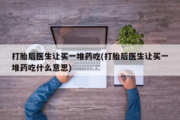 购买米非司酮片的联系方式打胎后医生让买一堆药吃(打胎后医生让买一堆药吃什么意思)