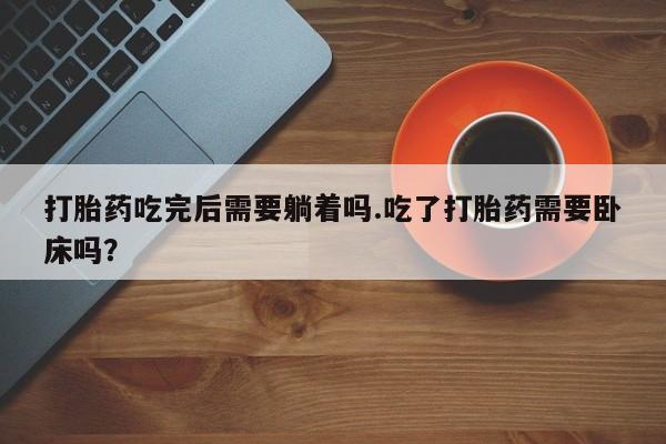 购买米非司酮片的联系方式打胎药吃完后需要躺着吗.吃了打胎药需要卧床吗？