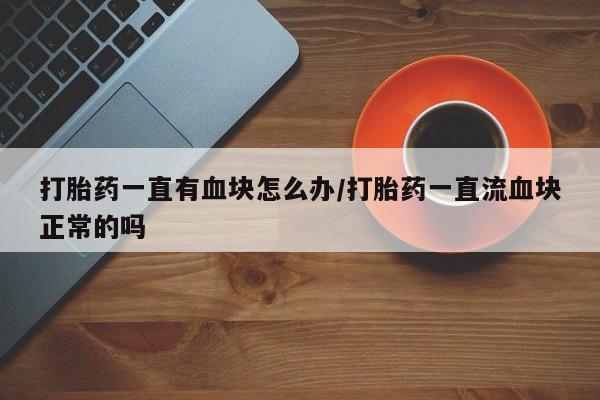 购买米非司酮片的联系方式打胎药一直有血块怎么办/打胎药一直流血块正常的吗