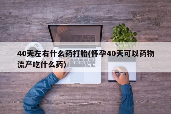 购买米非司酮片的联系方式40天左右什么药打胎(怀孕40天可以药物流产吃什么药)
