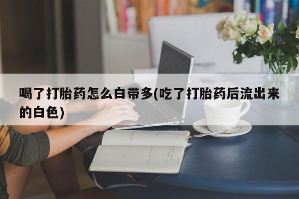 购买米非司酮片的联系方式喝了打胎药怎么白带多(吃了打胎药后流出来的白色)