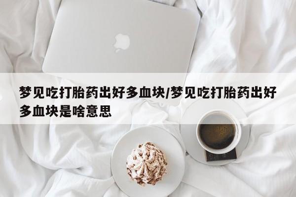 购买米非司酮片的联系方式梦见吃打胎药出好多血块/梦见吃打胎药出好多血块是啥意思