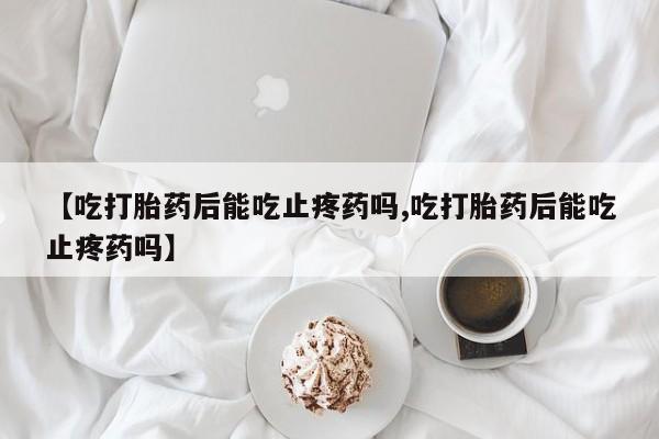 购买米非司酮片的联系方式【吃打胎药后能吃止疼药吗,吃打胎药后能吃止疼药吗】