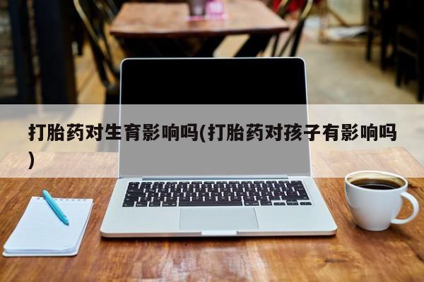 购买米非司酮片的联系方式打胎药对生育影响吗(打胎药对孩子有影响吗)