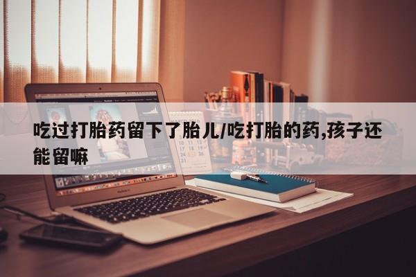 购买米非司酮片的联系方式吃过打胎药留下了胎儿/吃打胎的药,孩子还能留嘛