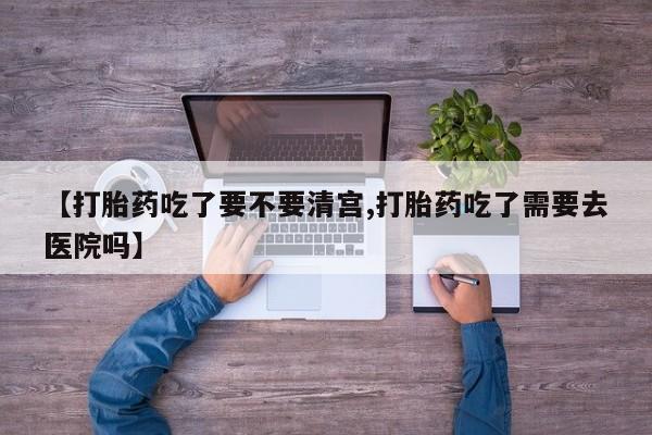 购买米非司酮片的联系方式【打胎药吃了要不要清宫,打胎药吃了需要去医院吗】