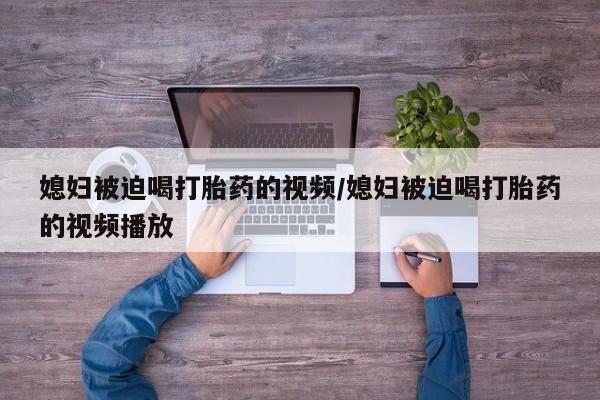 购买米非司酮片的联系方式媳妇被迫喝打胎药的视频/媳妇被迫喝打胎药的视频播放