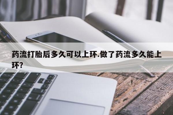 购买米非司酮片的联系方式药流打胎后多久可以上环.做了药流多久能上环？