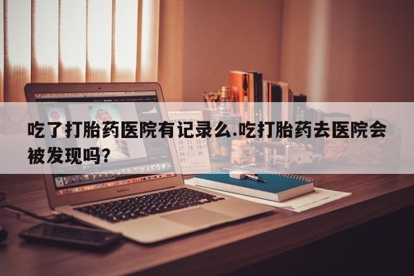 购买米非司酮片的联系方式吃了打胎药医院有记录么.吃打胎药去医院会被发现吗？