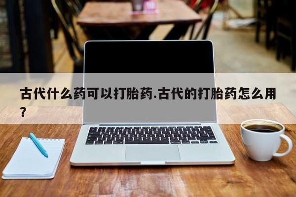 购买米非司酮片的联系方式古代什么药可以打胎药.古代的打胎药怎么用?