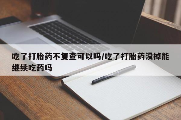 购买米非司酮片的联系方式吃了打胎药不复查可以吗/吃了打胎药没掉能继续吃药吗
