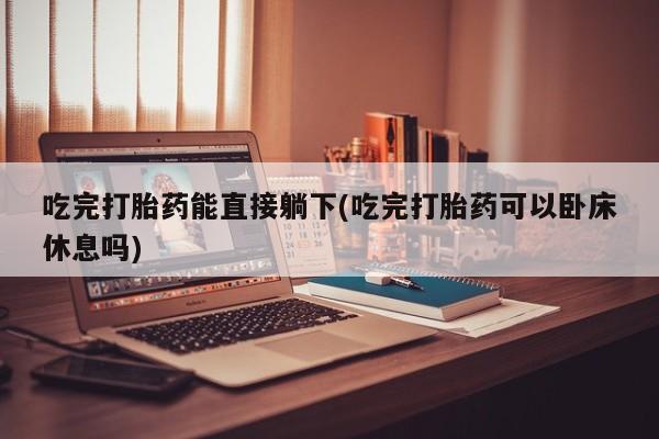 购买米非司酮片的联系方式吃完打胎药能直接躺下(吃完打胎药可以卧床休息吗)
