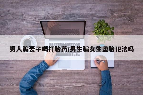 购买米非司酮片的联系方式男人骗妻子喝打胎药/男生骗女生堕胎犯法吗