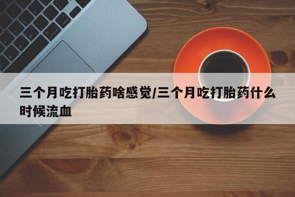 购买米非司酮片的联系方式三个月吃打胎药啥感觉/三个月吃打胎药什么时候流血