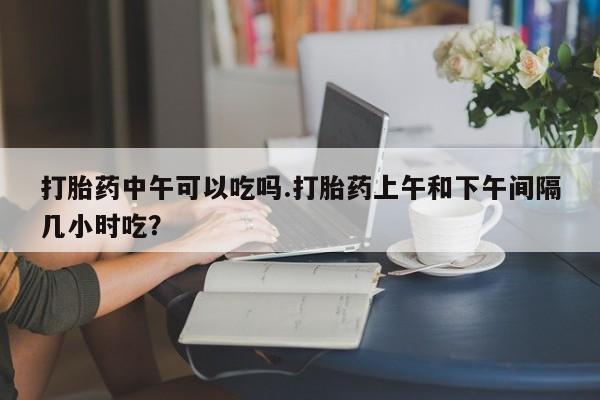 购买米非司酮片的联系方式打胎药中午可以吃吗.打胎药上午和下午间隔几小时吃?