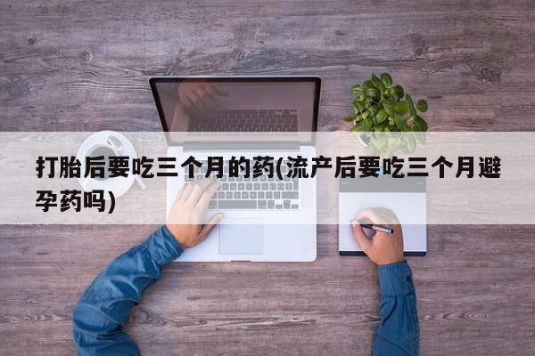 购买米非司酮片的联系方式打胎后要吃三个月的药(流产后要吃三个月避孕药吗)