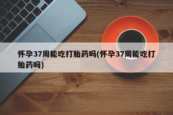 购买米非司酮片的联系方式怀孕37周能吃打胎药吗(怀孕37周能吃打胎药吗)