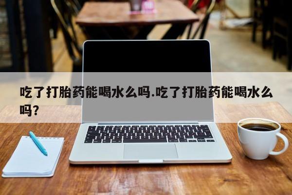 购买米非司酮片的联系方式吃了打胎药能喝水么吗.吃了打胎药能喝水么吗？