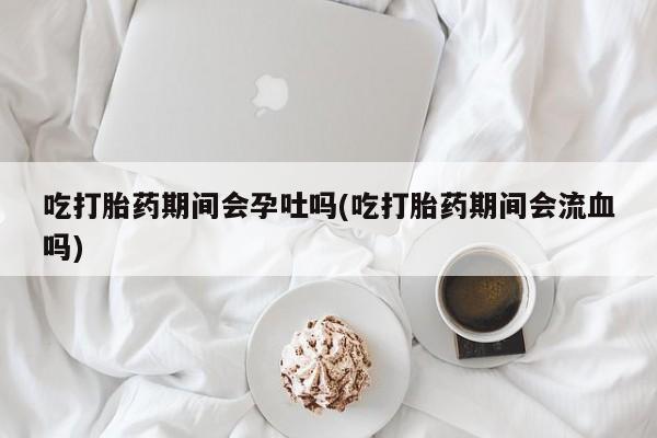 购买米非司酮片的联系方式吃打胎药期间会孕吐吗(吃打胎药期间会流血吗)