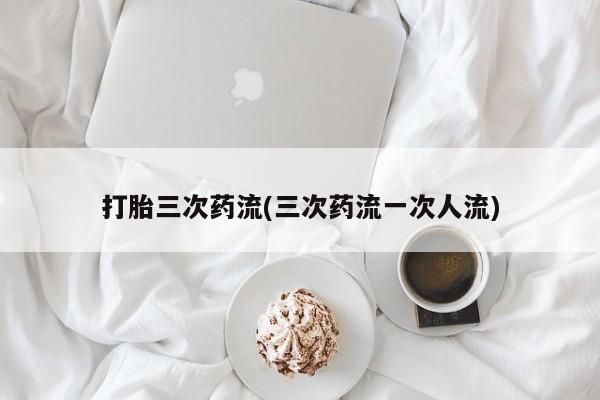 购买米非司酮片的联系方式打胎三次药流(三次药流一次人流)