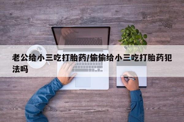 购买米非司酮片的联系方式老公给小三吃打胎药/偷偷给小三吃打胎药犯法吗