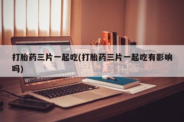 购买米非司酮片的联系方式打胎药三片一起吃(打胎药三片一起吃有影响吗)