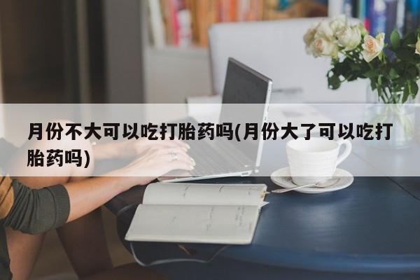购买米非司酮片的联系方式月份不大可以吃打胎药吗(月份大了可以吃打胎药吗)