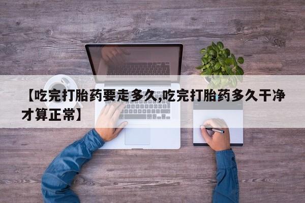 购买米非司酮片的联系方式【吃完打胎药要走多久,吃完打胎药多久干净才算正常】