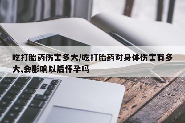 购买米非司酮片的联系方式吃打胎药伤害多大/吃打胎药对身体伤害有多大,会影响以后怀孕吗