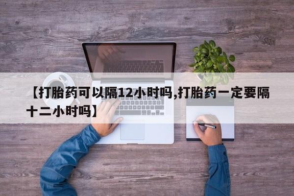 购买米非司酮片的联系方式【打胎药可以隔12小时吗,打胎药一定要隔十二小时吗】