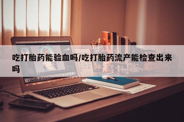 购买米非司酮片的联系方式吃打胎药能验血吗/吃打胎药流产能检查出来吗